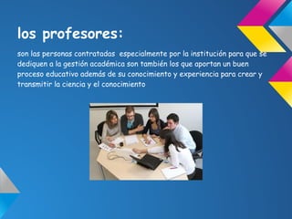 los profesores:
son las personas contratadas especialmente por la institución para que se
dediquen a la gestión académica son también los que aportan un buen
proceso educativo además de su conocimiento y experiencia para crear y
transmitir la ciencia y el conocimiento
 