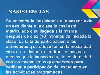 Se entiende la inasistencia a la ausencia de
un estudiante a la clase la cual está
matriculado o su llegada a la misma
después de diez (10) minutos de iniciada la
clase. La falta de participación a las
actividades q se adelanten en la modalidad
virtual o a distancia tendran los mismos
efectos que la inasistencia, de conformidad
con los mecanismos que se creen para
verificar la participación del estudiante en
las actividades programadas.
INASISTENCIAS
 