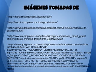 * http://mariaalbapedagogia.blogspot.com/
* http://blocck.wordpress.com/category/el-zorro/
* http://softwaredeaplicacionejecutivo.blogspot.com/2013/05/simulacros-de-
examenes.html
* http://www.es.clipproject.info/galeriadeimagenes/personas_clipart_gratis/
enfermo-dibujo-animado-gratis.html#.Ug8MQZKww2I
* https://www.google.com.co/search?q=causa+justificada&source=lnms&tbm
=isch&sa=X&ei=EwwPUrTuI4e42wXK-
YEw&ved=0CAcQ_AUoAQ&biw=1092&bih=533#bav=on.2,or.r_qf.
&fp=439e150051684967&q=mision+uniminuto&sa=1&tbm=isch&facrc=_&imgdi
i=_&imgrc=fztTIAe05_rNVM%3A%3BpC-Z3K-lBnCVJM%3Bhttp%253A%
252F%252Forientacion.universia.net.co%252Fimgs2011%252Fimagenes%
252Funiminuto_-2013_07_16_182037.jpg%3Bhttp%253A%252F%
252Forientacion.universia.net.co%252Fque_estudiar%252Fcorporacion-
universitaria-minuto-de-dios--uniminuto--sede-cundinamarca-82.html%3B460%
3B280
IMÁGENES TOMADAS DE
 