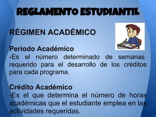 RÉGIMEN ACADÉMICO
Periodo Académico
-Es el número determinado de semanas
requerido para el desarrollo de los créditos
para cada programa.
Crédito Académico
-Es el que determina el número de horas
académicas que el estudiante emplea en las
actividades requeridas.
REGLAMENTO ESTUDIANTIL
 