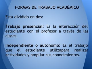 FORMAS DE TRABAJO ACADÉMICO
Esta dividido en dos:
Trabajo presencial: Es la interacción del
estudiante con el profesor a través de las
clases.
Independiente o autónomo: Es el trabajo
que el estudiante utilizapara realizar
actividades y ampliar sus conocimientos.
 