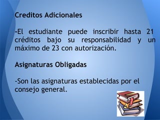 Creditos Adicionales
-El estudiante puede inscribir hasta 21
créditos bajo su responsabilidad y un
máximo de 23 con autorización.
Asignaturas Obligadas
-Son las asignaturas establecidas por el
consejo general.
 
