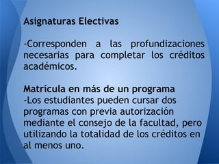 Asignaturas Electivas
-Corresponden a las profundizaciones
necesarias para completar los créditos
académicos.
Matrícula en más de un programa
-Los estudiantes pueden cursar dos
programas con previa autorización
mediante el consejo de la facultad, pero
utilizando la totalidad de los créditos en
al menos uno.
 