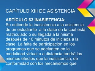 CAPÍTULO XIII DE ASISTENCIA
ARTÍCULO 63 INASISTENCIA:
Se entiende la inasistencia a la asistencia
de un estudiante a la clase en la cual está
matriculado o su llegada a la misma
después de 10 minutos de iniciada a la
clase. La falta de participación en los
programas que se adelanten en la
modalidad virtual o a distancia tendrá los
mismos efectos que la inasistencia, de
conformidad con los mecanismos que
 
