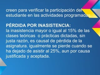 creen para verificar la participación del
estudiante en las actividades programadas.
PÉRDIDA POR INASISTENCIA:
la inasistencia mayor o igual al 15% de las
clases teóricas o prácticas dictadas, sin
justa razón, es causal de pérdida de la
asignatura. igualmente se pierde cuando se
ha dejado de asistir al 25%, aun por causa
justificada y aceptada.
 