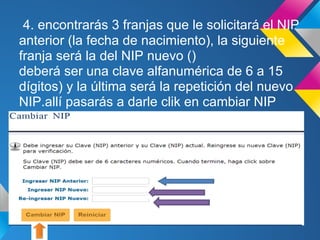 4. encontrarás 3 franjas que le solicitará el NIP
anterior (la fecha de nacimiento), la siguiente
franja será la del NIP nuevo ()
deberá ser una clave alfanumérica de 6 a 15
dígitos) y la última será la repetición del nuevo
NIP.allí pasarás a darle clik en cambiar NIP
 
