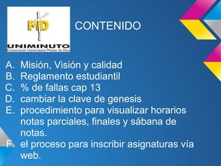 CONTENIDO
A. Misión, Visión y calidad
B. Reglamento estudiantil
C. % de fallas cap 13
D. cambiar la clave de genesis
E. procedimiento para visualizar horarios
notas parciales, finales y sábana de
notas.
F. el proceso para inscribir asignaturas vía
web.
 