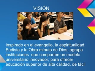 VISIÓN
Inspirado en el evangelio, la espiritualidad
Eudista y la Obra minuto de Dios; agrupa
instituciones que comparten un modelo
universitario innovador; para ofrecer
educación superior de alta calidad, de fácil
 