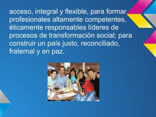 acceso, integral y flexible, para formar
profesionales altamente competentes,
éticamente responsables líderes de
procesos de transformación social; para
construir un país justo, reconciliado,
fraternal y en paz.
 