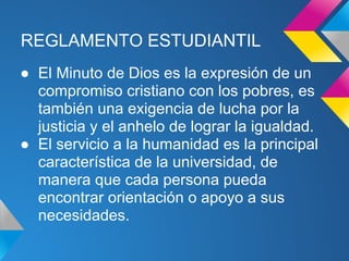 REGLAMENTO ESTUDIANTIL
● El Minuto de Dios es la expresión de un
compromiso cristiano con los pobres, es
también una exigencia de lucha por la
justicia y el anhelo de lograr la igualdad.
● El servicio a la humanidad es la principal
característica de la universidad, de
manera que cada persona pueda
encontrar orientación o apoyo a sus
necesidades.
 