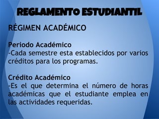 RÉGIMEN ACADÉMICO
Periodo Académico
-Cada semestre esta establecidos por varios
créditos para los programas.
Crédito Académico
-Es el que determina el número de horas
académicas que el estudiante emplea en
las actividades requeridas.
REGLAMENTO ESTUDIANTIL
 