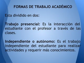 FORMAS DE TRABAJO ACADÉMICO
Esta dividido en dos:
Trabajo presencial: Es la interacción del
estudiante con el profesor a través de las
clases.
Independiente o autónomo: Es el trabajo
independiente del estudiante para realizar
actividades y requerir más conocimientos.
 