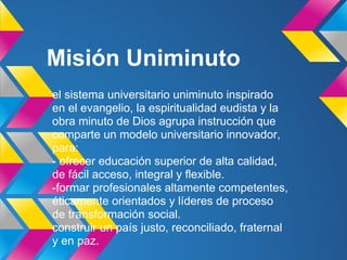 Misión Uniminuto
el sistema universitario uniminuto inspirado
en el evangelio, la espiritualidad eudista y la
obra minuto de Dios agrupa instrucción que
comparte un modelo universitario innovador,
para:
- ofrecer educación superior de alta calidad,
de fácil acceso, integral y flexible.
-formar profesionales altamente competentes,
éticamente orientados y líderes de proceso
de transformación social.
construir un país justo, reconciliado, fraternal
y en paz.
 