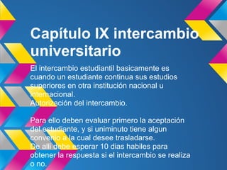 Capítulo IX intercambio
universitario
El intercambio estudiantil basicamente es
cuando un estudiante continua sus estudios
superiores en otra institución nacional u
internacional.
Autorización del intercambio.
Para ello deben evaluar primero la aceptación
del estudiante, y si uniminuto tiene algun
convenio a la cual desee trasladarse.
De alli debe esperar 10 dias habiles para
obtener la respuesta si el intercambio se realiza
o no.
 