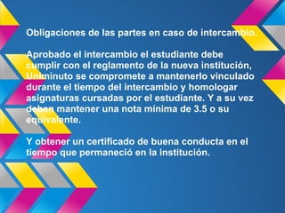 Obligaciones de las partes en caso de intercambio.
Aprobado el intercambio el estudiante debe
cumplir con el reglamento de la nueva institución,
Uniminuto se compromete a mantenerlo vinculado
durante el tiempo del intercambio y homologar
asignaturas cursadas por el estudiante. Y a su vez
deben mantener una nota mínima de 3.5 o su
equivalente.
Y obtener un certificado de buena conducta en el
tiempo que permaneció en la institución.
 