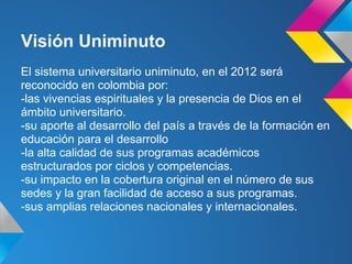 Visión Uniminuto
El sistema universitario uniminuto, en el 2012 será
reconocido en colombia por:
-las vivencias espirituales y la presencia de Dios en el
ámbito universitario.
-su aporte al desarrollo del país a través de la formación en
educación para el desarrollo
-la alta calidad de sus programas académicos
estructurados por ciclos y competencias.
-su impacto en la cobertura original en el número de sus
sedes y la gran facilidad de acceso a sus programas.
-sus amplias relaciones nacionales y internacionales.
 