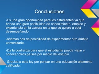 Conclusiones
-Es una gran oportunidad para los estudiantes ya que
brinda una gran posibilidad de conocimiento, empleo y
experiencia en la carrera en la que se quiere o está
desempeñando.
-además nos da posibilidad de experimentar otro ámbito
universitario.
-Da la confianza para que el estudiante pueda viajar y
conocer otros países por medio del estudio.
-Gracias a esta ley por pensar en una educación altamente
calificada.
 