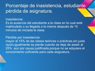 Porcentaje de inasistencia, estudiante
pérdida de asignatura.
Inasistencia:
Es la ausencia del estudiante a la clase en la cual está
matriculado o su llegada a la misma después de 10
minutos de iniciada la clase.
Pérdida por inasistencia:
mayor al 15% de las clases teóricas o prácticas,sin justa
razón,igualmente se pierde cuando se deja de asistir al
25% aun por causa justificada,porque no se adquiere el
conocimiento suficiente para cada asignatura.
 