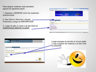 Para asignar materias cada semestre
sigues los siguiente pasos :
1. Ingresas a GENESIS como fue explicado
anteriormente
2. Das Click en Alumnos y Ayuda
Financiera y luego en INSCRIPCIÓN
3. Luego te sale un menu y le das Click en
AGREGAR/ELIMINAR CLASES
Luego escoges el periodo en el que estás
o vas a asignar las materias y le das Click
en ENVIAR
 