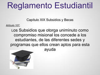 Reglamento Estudiantil
Capítulo XIX Subsidios y Becas
Artículo 107:
Los Subsidios que otorga uniminuto como
compromiso misional los concede a los
estudiantes, de las diferentes sedes y
programas que ellos crean aptos para esta
ayuda
 