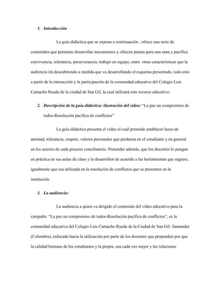 1. Introducción


               La guía didáctica que se expone a continuación , ofrece una serie de

contenidos que permiten desarrollar mecanismos y ofrecen pautas para una sana y pacífica

convivencia, tolerancia, perseverancia, trabajo en equipo, entre otras características que la

audiencia irá descubriendo a medida que va desarrollando el esquema presentado, todo esto

a partir de la interacción y la participación de la comunidad educativa del Colegio Luis

Camacho Rueda de la ciudad de San Gil, la cual utilizará este recurso educativo.


    2. Descripción de la guía didáctica: ilustración del video: “La paz un compromiso de

        todos-Resolución pacífica de conflictos”


               La guía didáctica presenta el video el cual pretende establecer lazos de

amistad, tolerancia, respeto, valores personales que perduren en el estudiante y en general

en los actores de cada proceso conciliatorio. Pretender además, que los docentes lo pongan

en práctica en sus aulas de clase y la desarrollen de acuerdo a las herramientas que sugiere,

igualmente que sea utilizada en la resolución de conflictos que se presenten en la

institución.


    3. La audiencia:


               La audiencia a quien va dirigido el contenido del video educativo para la

campaña: “La paz un compromiso de todos-Resolución pacífica de conflictos”, es la

comunidad educativa del Colegio Luis Camacho Rueda de la Ciudad de San Gil- Santander

(Colombia), enfocado hacia la utilización por parte de los docentes que propenden por que

la calidad humana de los estudiantes y la propia, sea cada vez mejor y las relaciones
 