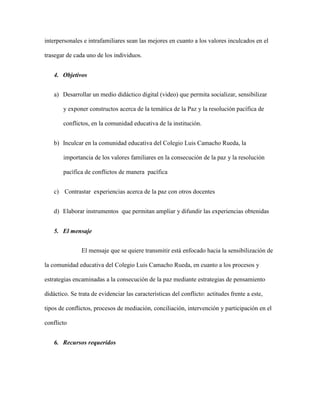 interpersonales e intrafamiliares sean las mejores en cuanto a los valores inculcados en el

trasegar de cada uno de los individuos.


    4. Objetivos


    a) Desarrollar un medio didáctico digital (video) que permita socializar, sensibilizar

        y exponer constructos acerca de la temática de la Paz y la resolución pacífica de

        conflictos, en la comunidad educativa de la institución.


    b) Inculcar en la comunidad educativa del Colegio Luis Camacho Rueda, la

        importancia de los valores familiares en la consecución de la paz y la resolución

        pacífica de conflictos de manera pacífica


    c) Contrastar experiencias acerca de la paz con otros docentes


    d) Elaborar instrumentos que permitan ampliar y difundir las experiencias obtenidas


    5. El mensaje


               El mensaje que se quiere transmitir está enfocado hacia la sensibilización de

la comunidad educativa del Colegio Luis Camacho Rueda, en cuanto a los procesos y

estrategias encaminadas a la consecución de la paz mediante estrategias de pensamiento

didáctico. Se trata de evidenciar las características del conflicto: actitudes frente a este,

tipos de conflictos, procesos de mediación, conciliación, intervención y participación en el

conflicto


    6. Recursos requeridos
 