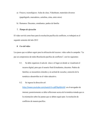 a) Físicos y tecnológicos: Aulas de clase, Videobeam, materiales diversos

       (papelógrafo, marcadores, cartulina, cinta, entre otros)


   b) Humanos: Docentes, estudiantes, padres de familia


   7. Tiempo de ejecución


El video servirá como base para la resolución pacífica de conflictos, se trabajará en el

segundo semestre del año 2012


   8. Uso del video


Los pasos que se deben seguir para la utilización del recurso: video sobre la campaña: “La

paz un compromiso de todos-Resolución pacífica de conflictos”, son los siguientes:


       8.1.      Se debe organizar el aula de clase o el lugar en donde se visualizará el

              recurso digital, para que el usuario final (Estudiantes, docentes. Padres de

              familia), se encuentren cómodos y en actitud de escucha y atención de la

              temática a desarrollar en el video educativo.


       8.2.      Se ingresa la dirección url:

              http://www.youtube.com/watch?v=p8TNplt8mh0 en el navegador de

              internet, posteriormente se debe reflexionar acerca de la temática tratada que es

              la orientación sobre las pautas que se deben seguir para la resolución de

              conflictos de manera pacífica.
 