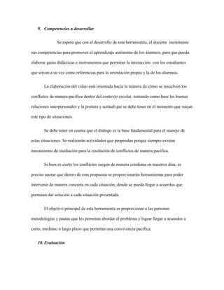 9. Competencias a desarrollar


               Se espera que con el desarrollo de esta herramienta, el docente incremente

sus competencias para promover el aprendizaje autónomo de los alumnos, para que pueda

elaborar guías didácticas e instrumentos que permitan la interacción con los estudiantes

que sirvan a su vez como referencias para la orientación propia y la de los alumnos-


       La elaboración del video está orientada hacia la manera de cómo se resuelven los

conflictos de manera pacífica dentro del contexto escolar, tomando como base las buenas

relaciones interpersonales y la postura y actitud que se debe tener en el momento que surjan

este tipo de situaciones.


       Se debe tener en cuenta que el diálogo es la base fundamental para el manejo de

estas situaciones. Se realizarán actividades que propendan porque siempre existan

mecanismos de mediación para la resolución de conflictos de manera pacífica.


       Si bien es cierto los conflictos surgen de manera cotidiana en nuestros días, es

preciso anotar que dentro de esta propuesta se proporcionarán herramientas para poder

intervenir de manera concreta en cada situación, donde se pueda llegar a acuerdos que

permitan dar solución a cada situación presentada.


       El objetivo principal de esta herramienta es proporcionar a las personas

metodologías y pautas que les permitan abordar el problema y lograr llegar a acuerdos a

corto, mediano o largo plazo que permitan una convivencia pacífica.


   10. Evaluación
 