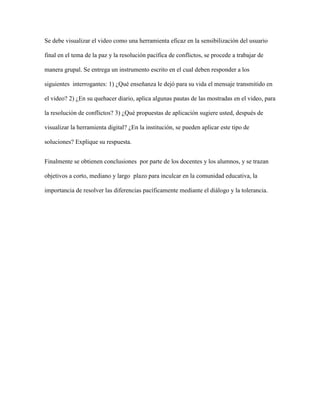 Se debe visualizar el video como una herramienta eficaz en la sensibilización del usuario

final en el tema de la paz y la resolución pacífica de conflictos, se procede a trabajar de

manera grupal. Se entrega un instrumento escrito en el cual deben responder a los

siguientes interrogantes: 1) ¿Qué enseñanza le dejó para su vida el mensaje transmitido en

el video? 2) ¿En su quehacer diario, aplica algunas pautas de las mostradas en el video, para

la resolución de conflictos? 3) ¿Qué propuestas de aplicación sugiere usted, después de

visualizar la herramienta digital? ¿En la institución, se pueden aplicar este tipo de

soluciones? Explique su respuesta.


Finalmente se obtienen conclusiones por parte de los docentes y los alumnos, y se trazan

objetivos a corto, mediano y largo plazo para inculcar en la comunidad educativa, la

importancia de resolver las diferencias pacíficamente mediante el diálogo y la tolerancia.
 