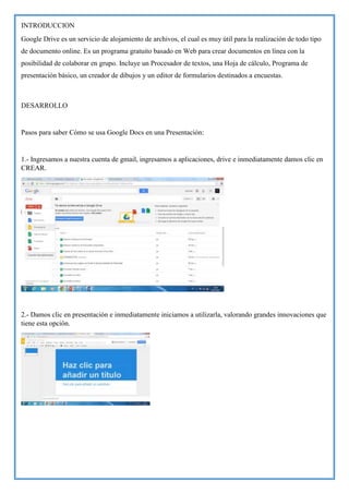 INTRODUCCION
Google Drive es un servicio de alojamiento de archivos, el cual es muy útil para la realización de todo tipo
de documento online. Es un programa gratuito basado en Web para crear documentos en línea con la
posibilidad de colaborar en grupo. Incluye un Procesador de textos, una Hoja de cálculo, Programa de
presentación básico, un creador de dibujos y un editor de formularios destinados a encuestas.

DESARROLLO

Pasos para saber Cómo se usa Google Docs en una Presentación:

1.- Ingresamos a nuestra cuenta de gmail, ingresamos a aplicaciones, drive e inmediatamente damos clic en
CREAR.

2.- Damos clic en presentación e inmediatamente iniciamos a utilizarla, valorando grandes innovaciones que
tiene esta opción.

 