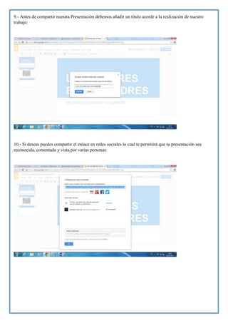 9.- Antes de compartir nuestra Presentación debemos añadir un título acorde a la realización de nuestro
trabajo:

10.- Si deseas puedes compartir el enlace en redes sociales lo cual te permitirá que tu presentación sea
reconocida, comentada y vista por varias personas:

 