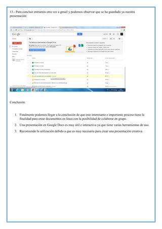 13.- Para concluir entramos otra vez a gmail y podemos observar que se ha guardado ya nuestra
presentación:

Conclusión:

1. Finalmente podemos llegar a la conclusión de que este interesante e importante proceso tiene la
finalidad para crear documentos en línea con la posibilidad de colaborar en grupo.
2. Una presentación en Google Docs es muy útil e interactiva ya que tiene varias herramientas de uso.
3. Recomiendo la utilización debido a que es muy necesaria para crear una presentación creativa.

 