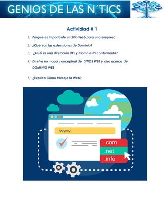 Actividad # 1
1) Porque es importante un Sitio Web para una empresa
2) ¿Qué son las extensiones de Dominio?
3) ¿Qué es una dirección URL y Como está conformada?
4) Diseña un mapa conceptual de SITIOS WEB y otro acerca de
DOMINIO WEB
5) ¿Explica Cómo trabaja la Web?
 