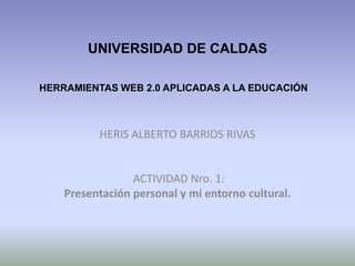 UNIVERSIDAD DE CALDAS
HERRAMIENTAS WEB 2.0 APLICADAS A LA EDUCACIÓN

HERIS ALBERTO BARRIOS RIVAS

ACTIVIDAD Nro. 1:
Presentación personal y mi entorno cultural.

 