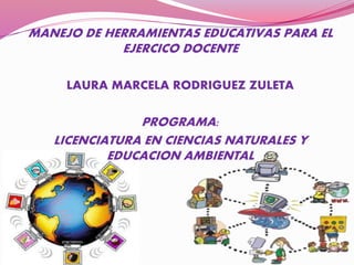 MANEJO DE HERRAMIENTAS EDUCATIVAS PARA EL
EJERCICO DOCENTE
LAURA MARCELA RODRIGUEZ ZULETA
PROGRAMA:
LICENCIATURA EN CIENCIAS NATURALES Y
EDUCACION AMBIENTAL
 