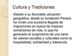 Cultura y Tradiciones
Debido a su favorable ubicación
geográfica, desde su fundación Pereira
ha vivido una sucesiva llegada de
migraciones en busca de mejores
condiciones de vida, lo que ha
generado el surgimiento de una serie
de valores sociales y culturales como la
hospitalidad, solidaridad y tolerancia.
 