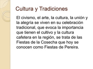 Cultura y Tradiciones
El civismo, el arte, la cultura, la unión y
la alegría se viven en su celebración
tradicional, que evoca la importancia
que tienen el cultivo y la cultura
cafetera en la región, se trata de las
Fiestas de la Cosecha que hoy se
conocen como Fiestas de Pereira.
 