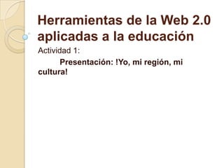 Herramientas de la Web 2.0
aplicadas a la educación
Actividad 1:
Presentación: !Yo, mi región, mi
cultura!
 