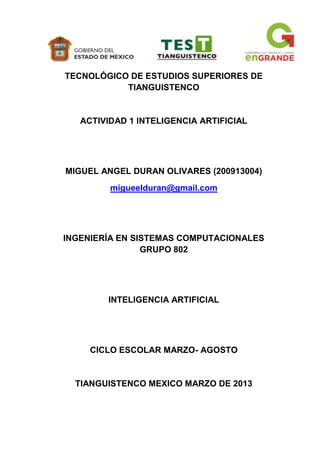 TECNOLÓGICO DE ESTUDIOS SUPERIORES DE
           TIANGUISTENCO


   ACTIVIDAD 1 INTELIGENCIA ARTIFICIAL




MIGUEL ANGEL DURAN OLIVARES (200913004)
         migueelduran@gmail.com




INGENIERÍA EN SISTEMAS COMPUTACIONALES
                GRUPO 802




        INTELIGENCIA ARTIFICIAL




     CICLO ESCOLAR MARZO- AGOSTO


  TIANGUISTENCO MEXICO MARZO DE 2013
 