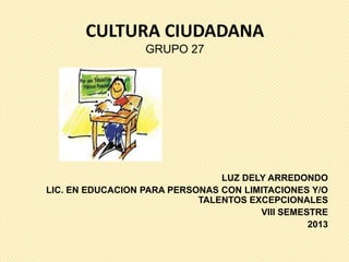 CULTURA CIUDADANA
                  GRUPO 27




                                LUZ DELY ARREDONDO
LIC. EN EDUCACION PARA PERSONAS CON LIMITACIONES Y/O
                            TALENTOS EXCEPCIONALES
                                       VIII SEMESTRE
                                                 2013
 