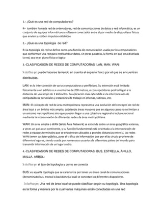 1.- ¿Qué es una red de computadoras? 
R= también llamada red de ordenadores, red de comunicaciones de datos o red informática, es un 
conjunto de equipos informáticos y software conectados entre sí por medio de dispositivos físicos 
que envían y reciben impulsos eléctricos 
2.- ¿Qué es una topologia de red? 
R=La topología de red se define como una familia de comunicación usada por los computadores 
que conforman una red para intercambiar datos. En otras palabras, la forma en que está diseñada 
la red, sea en el plano físico o lógico 
3.-CLASIFICASION DE REDES DE COMPUTADORAS LAN, MAN, WAN: 
Se clasifican por: puede hacerse teniendo en cuenta el espacio físico por el que se encuentran 
distribuidas. 
LAN: es la interconexión de varias computadoras y periféricos. Su extensión está limitada 
físicamente a un edificio o a un entorno de 200 metros, o con repetidores podría llegar a la 
distancia de un campo de 1 kilómetro. Su aplicación más extendida es la interconexión de 
computadoras personales y estaciones de trabajo en oficinas, fábricas, etc. 
MAN: El concepto de red de área metropolitana representa una evolución del concepto de red de 
área local a un ámbito más amplio, cubriendo áreas mayores que en algunos casos no se limitan a 
un entorno metropolitano sino que pueden llegar a una cobertura regional e incluso nacional 
mediante la interconexión de diferentes redes de área metropolitana. 
WAN: Un área amplia o WAN (Wide Área Network) se extiende sobre un área geográfica extensa, 
a veces un país o un continente, y su función fundamental está orientada a la interconexión de 
redes o equipos terminales que se encuentran ubicados a grandes distancias entre sí, las redes 
WAN tienen carácter público, pues el tráfico de información que por ellas circula proviene de 
diferentes lugares, siendo usada por numerosos usuarios de diferentes países del mundo para 
transmitir información de un lugar a otro. 
4.-CLASIFICASION DE REDES DE COMPUTADORAS BUS, ESTRELLA, ANILLO, 
MALLA, ARBOL: 
Se clasifican por: el tipo de topología y como se conecta 
BUS: es aquella topología que se caracteriza por tener un único canal de comunicaciones 
(denominado bus, troncal o backbone) al cual se conectan los diferentes dispositivos. 
Se clasifican por: Una red de área local se puede clasificar según su topología. Una topología 
es la forma y manera por la cual varias máquinas están conectadas en una red 
 