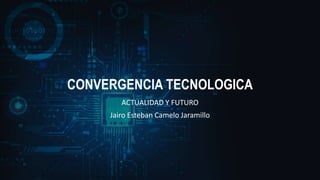 CONVERGENCIA TECNOLOGICA
ACTUALIDAD Y FUTURO
Jairo Esteban Camelo Jaramillo
 