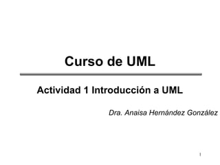 1
Curso de UML
Actividad 1 Introducción a UML
Dra. Anaisa Hernández González
 