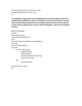 imprimir(“Resultadode lamultiplicacion:”,mul);
imprimir(“Resultadode ladivision:”,div);
fin
A un trabajador le pagan según sushoras trabajadas más una tarifa de pagos por horas. Si la
cantidad de horas trabajadas es superiora 40, la tarifa se incrementaenun 50% para las horas
extras (considerandoque cada hora extra se contabilizadespuésde las 40 horas de la jornada
normal). Diseñe unalgoritmo para calcular el salario del trabajador; dadas las horas trabajadas
y la tarifa
Algoritmotrabajador;
variables
horas,horasEx=entero;
tarifa,tarifa1,tarifaE,total=real;
inicio
imprimir(“ingrese lacantidadde horastrabajadas”);
leerhoras;
imprimir(“Ingresetarifa”);
leertarifa;
si (horas > 40) entonces
horasEx=horas-40;
tarifa1=40*tarifa;
tarifaE=horasEx*(tarifa+(tarifa/2));
total=tarifa1+tarifaEx;
sino
total=horas*tarifa;
imprimir(“Salario:”,total);
fin
 