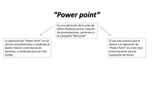 “Power point”
Es una aplicación de la suite de
office diseñada para la creación
de presentaciones, pertenece a
la compañía “Microsoft”
La aplicación de “Power Point” en las
ultimas actualizaciones a cambiado el
diseño interior como barras de
opciones, a cambiado para ser mas
simple.
El uso mas practico que le
damos a la aplicación de
“Power Point” es el de crear
presentaciones para la
exposición de temas.
 