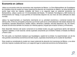 Economía en Jalisco
Jalisco se encuentra entre las economías más importante de México. La Zona Metropolitana de Guadalajara
se considera como la ciudad con mayor potencial de atracción de inversiones en México, se ubica también en
quinto lugar entre las mejores ciudades del futuro y en segundo lugar en potencial económico de
Norteamérica. Jalisco cuenta con 12 Universidades del Estado, 14 Institutos Tecnológicos y 590 Centros de
Entrenamiento de Trabajo, lo que permite al inversionista disponer de una mano de obra calificada de clase
mundial.

Jalisco ha experimentado un importante crecimiento en su actividad económica y comercial durante los
últimos años. Entre los principales productos que forman parte de la comercialización del estado destacan los
cosméticos, aparatos electrónicos, textiles, tabaco, alimentos y bebidas, artículos deportivos, etc. Así mismo,
el sector de servicios también ha crecido con intensa pujanza, al igual que el sector turístico y el financiero.

Este desarrollo intensivo del sector comercial en la entidad revela una gran supremacía dentro del total de
ingresos captados a nivel nacional, siendo superado únicamente por el Distrito Federal, el Estado de México
y Nuevo León.

Por otra parte, es importante destacar que Guadalajara, capital de la entidad, ha experimentado uno de los
más grandes crecimientos económicos de todo el país, superada únicamente por la ciudad de Querétaro.

Esta ciudad es considerada la ciudad con mayor potencial de atracción de inversiones de México, y se ubica
entre las mejores ciudades del futuro y en segundo lugar en potencial económico de Norteamérica.
 