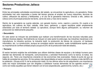 Sectores Productivos Jalisco
• Primario
Entre las principales actividades económicas del estado, se encuentran la agricultura y la ganadería. Estas
actividades han sido mejoradas a través del tiempo gracias al empleo de nueva maquinara, técnicas de
cultivo, utilización de abonos y fertilizantes, y el uso de la ganadería intensiva. Gracias a ello, Jalisco se
coloca como el principal productor de leche, carne de aves y maíz de la nación.

Dentro de la ganadería se cuenta además, con ganado bovino, ovino, caprino y porcino. En cuanto a la
agricultura, los cultivos de fríjol, cebolla, chile seco, garbanzo, y agave tequilana están ampliamente
extendidos por todo el territorio estatal. La apicultura, aunque tiene alguna participación, su volumen de
producción es relativamente pequeño.
• Secundario
En este sector se incluyen las actividades que realizan una transformación de los recursos naturales para
obtener diversos objetos. Normalmente se incluyen en este sector la siderurgia, las industrias mecánicas o de
manufactura, la industria química, la industria textil, la producción de bienes de consumo, el hardware
informático, etc. La construcción, aunque se considera sector secundario, suele contabilizarse aparte, pues
su importancia le confiere entidad propia (ocupa el 23% de la producción total del estado).
• Terciario
El sector terciario engloba las actividades que utilizan distintas clases de equipos y de trabajo humano para
atender las demandas de transporte, comunicaciones y actividad financieras como la banca, la bolsa, los
seguros, etc. Tiene una importancia creciente en las economías más avanzadas. Hasta el punto de que se
habla de sociedad de servicios. En los países más desarrollados el sector servicios emplea a más del 60% de
la población. (Ocupa el 63 % de la producción total). En los últimos años ha ido adquiriendo una importancia
cada vez mayor actividades que van dirigidas a satisfacer nuevas demandas de los agentes económicos
como son todas aquellas que tienen relación con el ocio (espectáculos, gastronomía, turismo, etc.)
 
