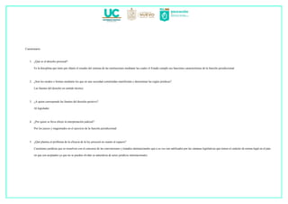 Cuestionario
1. ¿Qué es el derecho procesal?
Es la disciplina que tiene por objeto el estudio del sistema de las instituciones mediante las cuales el Estado cumple sus funciones características de la función jurisdiccional.
2. ¿Son los modos o formas mediante los que en una sociedad constituidas manifiestan y determinan las reglas jurídicas?
Las fuentes del derecho en sentido técnico
3. ¿A quien corresponde las fuentes del derecho positivo?
Al legislador
4. ¿Por quien se lleva efecto la interpretación judicial?
Por los jueces y magistrados en el ejercicio de la función jurisdiccional
5. ¿Qué plantea el problema de la eficacia de la ley procesal en cuanto al espacio?
Cuestiones jurídicas que se resuelven con el concurso de las convenciones y tratados internacionales que a su vez son ratificados por las cámaras legislativas que tienen el carácter de norma legal en el país
en que son aceptados ya que no se pueden olvidar su naturaleza de actos jurídicos internacionales.
 