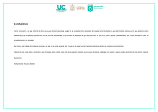 Conclusiones
Como conclusión a lo que entendí del tema es que el derecho procesal surgió de la necesidad de la sociedad de regular la conducta de los que administran justicia, por lo que podemos decir
también es que el derecho procesal es uno de los mas importantes ya que estos no importan de que tipo se trate, ya sea civil, penal, laboral, administrativo, etc. Todos llevaran a cabo un
procedimiento o un proceso.
Así mismo, es la base de cualquier proceso, ya que es la parte general, por lo que es de super suma importancia tenerlo dentro de nuestros conocimientos.
Esperando me haya dado a entender y que el trabajo antes citado haya sido de su agrado maestra, es un placer empezar a trabajar con usted, y espero poder aprender de esta bonita materia.
Su alumna
Kerlly Giselle Rosales Beltrán
 