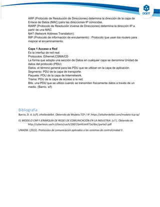 ARP (Protocolo de Resolución de Direcciones) determina la dirección de la capa de
Enlace de Datos (MAC) para las direcciones IP conocidas.
RARP (Protocolo de Resolución inversa de Direcciones) determina la dirección IP a
partir de una MAC.
NAT (Network Address Translation):
RIP (Protocolo de información de enrutamiento) : Protocolo que usan los routers para
mejorar el encaminamiento.
Capa 1 Acceso a Red
Es la interfaz de red real.
Protocolos: Ethernet,CSMA/CD
La forma que adopta una sección de Datos en cualquier capa se denomina Unidad de
datos del protocolo (PDU):
Datos: el término general para las PDU que se utilizan en la capa de aplicación.
Segmento: PDU de la capa de transporte.
Paquete: PDU de la capa de Internetwork.
Trama: PDU de la capa de acceso a la red.
Bits: una PDU que se utiliza cuando se transmiten físicamente datos a través de un
medio. (Barrio, s/f)
Bibliografía
Barrio, D. d. (s/f). eltallerdelbit. Obtenido de Modelo TCP / IP: https://eltallerdelbit.com/modelo-tcp-ip/
EL MODELO CIM Y JERARQUÍA DE REDES DE COMUNICACIÓN EN LA INDUSTRIA. (s.f.). Obtenido de
http://cybertesis.uach.cl/tesis/uach/2007/bmfcim971e/doc/parte/i.pdf
UNADM. (2022). Protocolos de comunicación aplicados a los sistemas de controlUnidad 3 .
 